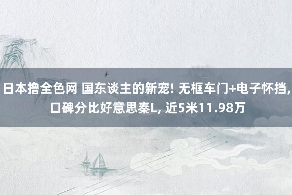 日本撸全色网 国东谈主的新宠! 无框车门+电子怀挡， 口碑分比好意思秦L， 近5米11.98万