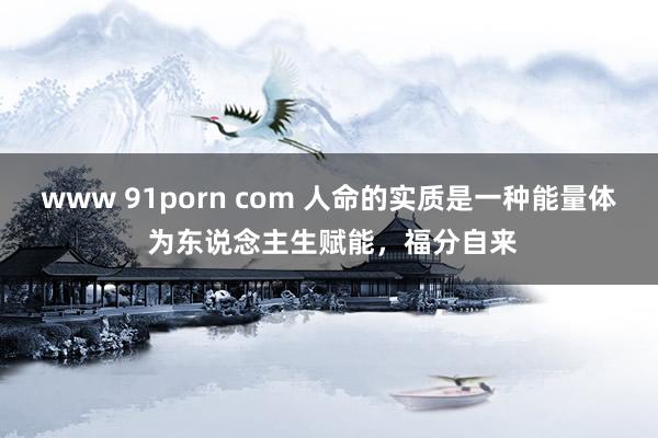 www 91porn com 人命的实质是一种能量体 为东说念主生赋能，福分自来
