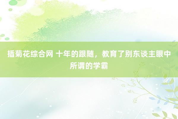 插菊花综合网 十年的跟随，教育了别东谈主眼中所谓的学霸