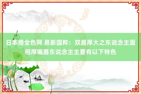 日本撸全色网 易新国粹:双唇厚大之东说念主面相厚嘴唇东说念主主要有以下特色