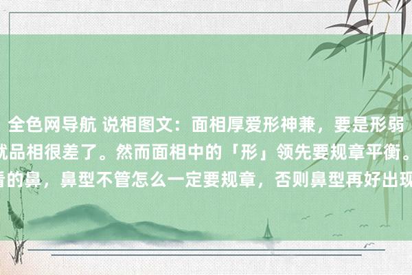 全色网导航 说相图文:面相厚爱形神兼,要是形弱,神一定要有,否则就品相很差了。然而面相中的「形」领先要规章平衡。·形领先看的鼻,鼻型不管怎么一定要规章,否则鼻型再好出现倾斜也不外开。女主鼻型天然不差,然而从..