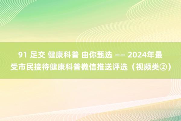 91 足交 健康科普 由你甄选 —— 2024年最受市民接待健康科普微信推送评选（视频类②）