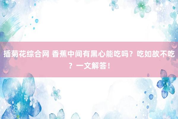 插菊花综合网 香蕉中间有黑心能吃吗？吃如故不吃？一文解答！