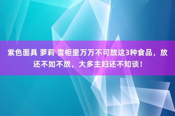 紫色面具 萝莉 雪柜里万万不可放这3种食品，放还不如不放，大多主妇还不知谈！
