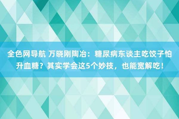 全色网导航 万晓刚陶冶：糖尿病东谈主吃饺子怕升血糖？其实学会这5个妙技，也能宽解吃！