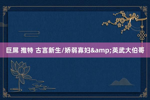 巨屌 推特 古言新生/娇弱寡妇&英武大伯哥