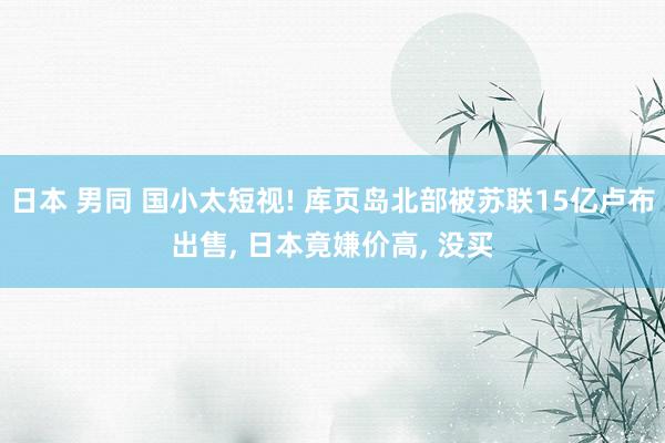 日本 男同 国小太短视! 库页岛北部被苏联15亿卢布出售， 日本竟嫌价高， 没买