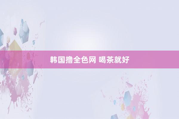 韩国撸全色网 喝茶就好