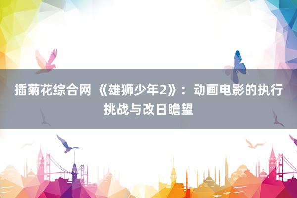 插菊花综合网 《雄狮少年2》：动画电影的执行挑战与改日瞻望