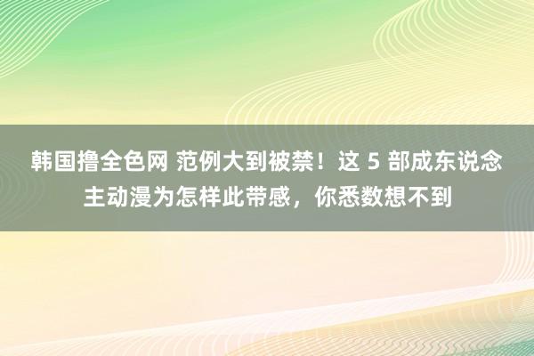 韩国撸全色网 范例大到被禁！这 5 部成东说念主动漫为怎样此带感，你悉数想不到