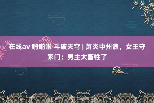 在线av 啪啪啦 斗破天穹 | 萧炎中州浪，女王守家门；男主太畜牲了