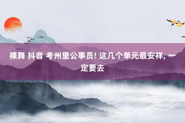 裸舞 抖音 考州里公事员! 这几个单元最安祥， 一定要去