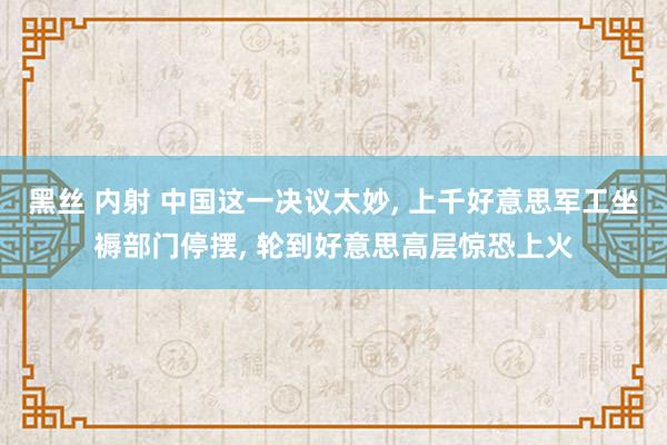 黑丝 内射 中国这一决议太妙， 上千好意思军工坐褥部门停摆， 轮到好意思高层惊恐上火