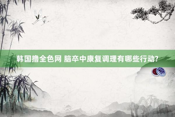 韩国撸全色网 脑卒中康复调理有哪些行动?