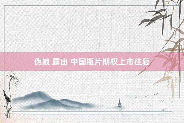 伪娘 露出 中国瓶片期权上市往复
