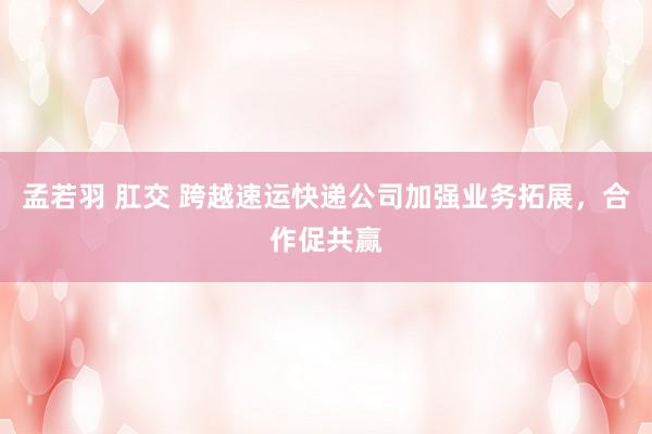 孟若羽 肛交 跨越速运快递公司加强业务拓展，合作促共赢