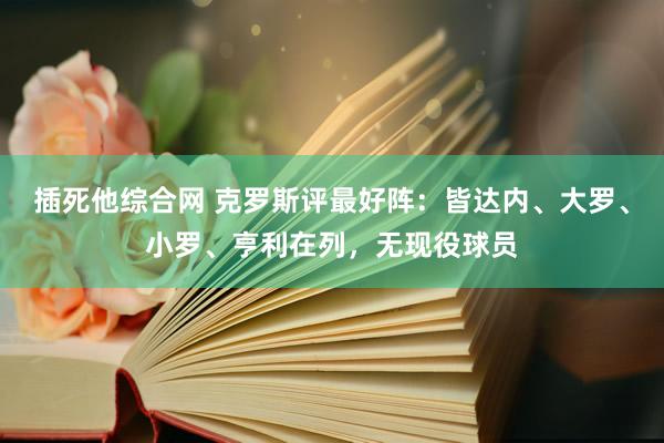 插死他综合网 克罗斯评最好阵：皆达内、大罗、小罗、亨利在列，无现役球员