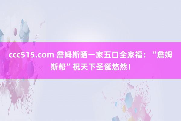 ccc515.com 詹姆斯晒一家五口全家福：“詹姆斯帮”祝天下圣诞悠然！