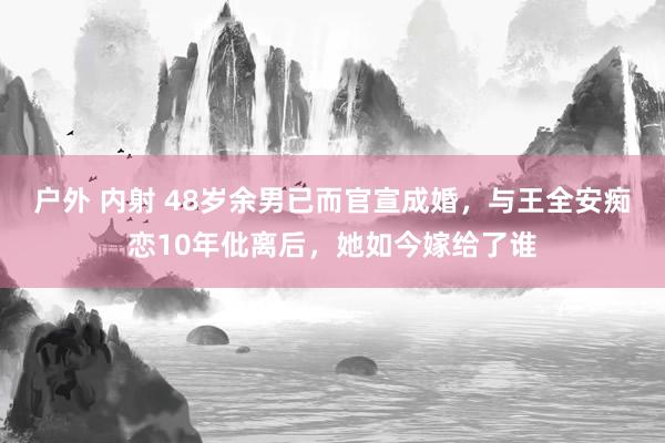 户外 内射 48岁余男已而官宣成婚，与王全安痴恋10年仳离后，她如今嫁给了谁