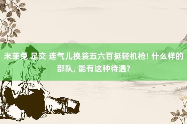 米菲兔 足交 连气儿换装五六百挺轻机枪! 什么样的部队， 能有这种待遇?