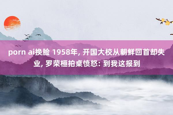 porn ai换脸 1958年， 开国大校从朝鲜回首却失业， 罗荣桓拍桌愤怒: 到我这报到