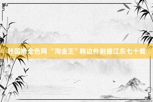 韩国撸全色网 “淘金王”韩边外割据江东七十载