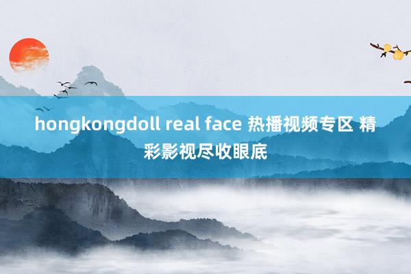 hongkongdoll real face 热播视频专区 精彩影视尽收眼底