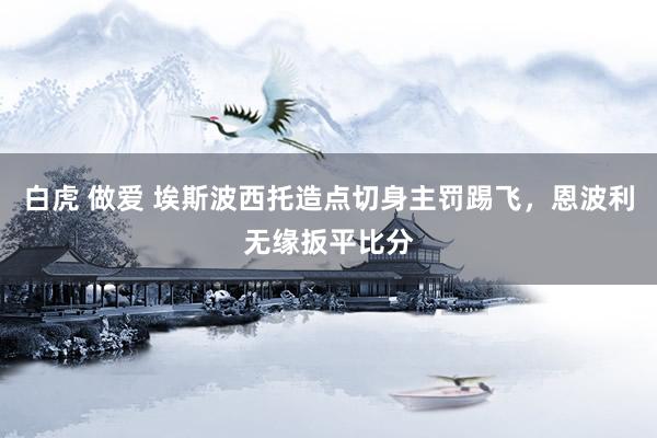白虎 做爱 埃斯波西托造点切身主罚踢飞，恩波利无缘扳平比分