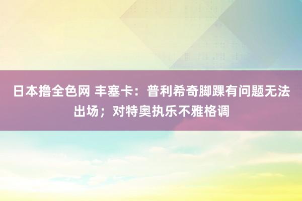 日本撸全色网 丰塞卡：普利希奇脚踝有问题无法出场；对特奥执乐不雅格调