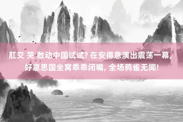 肛交 哭 敢动中国试试? 在安得意演出震荡一幕， 好意思国坐窝乖乖闭嘴， 全场鸦雀无闻!