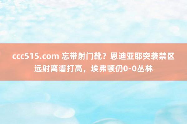 ccc515.com 忘带射门靴？恩迪亚耶突袭禁区远射离谱打高，埃弗顿仍0-0丛林