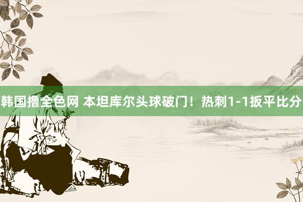 韩国撸全色网 本坦库尔头球破门！热刺1-1扳平比分