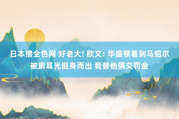 日本撸全色网 好老大! 欧文: 华盛顿看到马绍尔被扇耳光挺身而出 我替他俩交罚金