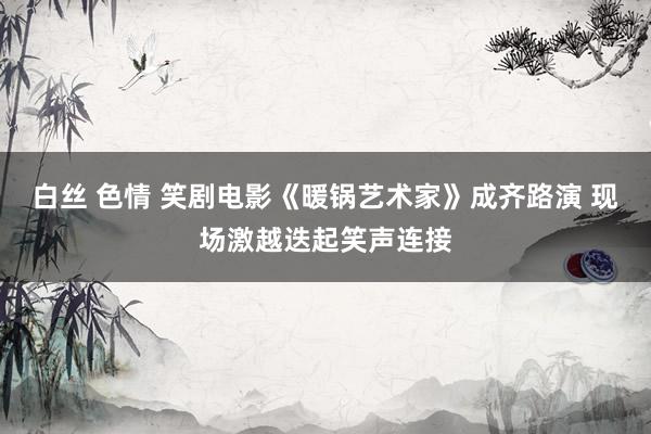 白丝 色情 笑剧电影《暖锅艺术家》成齐路演 现场激越迭起笑声连接