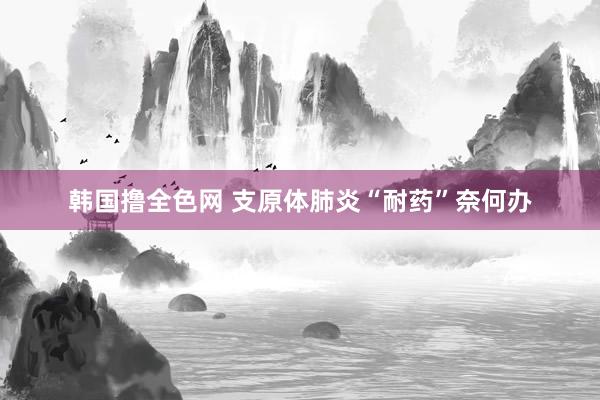 韩国撸全色网 支原体肺炎“耐药”奈何办