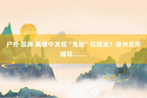 户外 品牌 粪便中发现“鬼脸”在蠕动？漳州医师辅导……