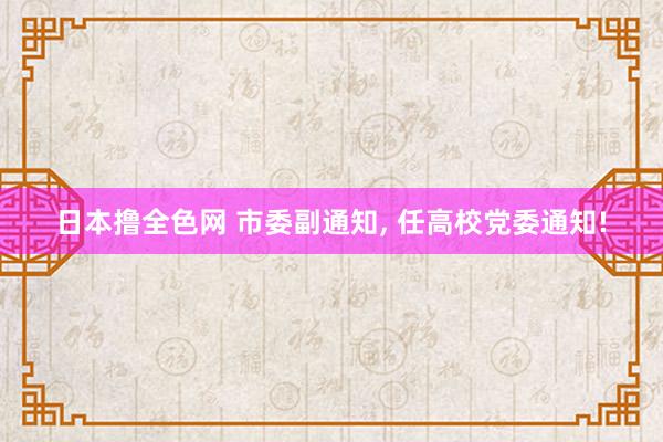 日本撸全色网 市委副通知， 任高校党委通知!