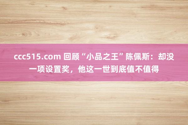 ccc515.com 回顾“小品之王”陈佩斯：却没一项设置奖，他这一世到底值不值得