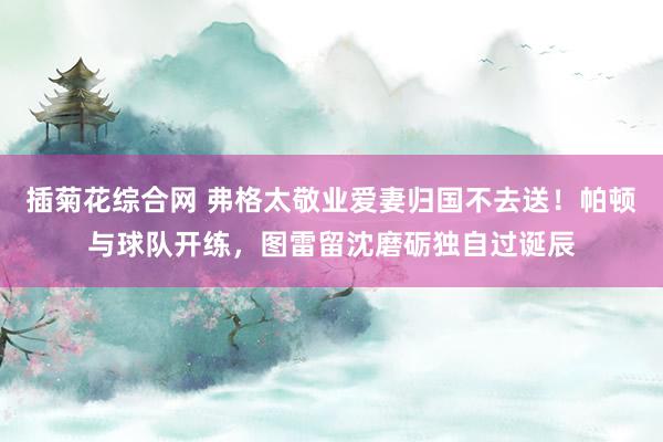 插菊花综合网 弗格太敬业爱妻归国不去送！帕顿与球队开练，图雷留沈磨砺独自过诞辰
