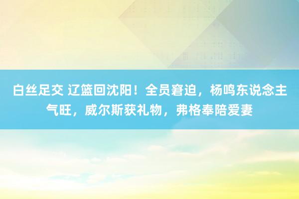 白丝足交 辽篮回沈阳！全员窘迫，杨鸣东说念主气旺，威尔斯获礼物，弗格奉陪爱妻