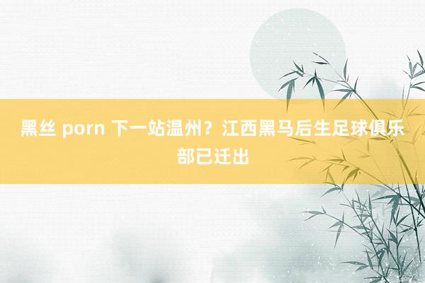 黑丝 porn 下一站温州？江西黑马后生足球俱乐部已迁出