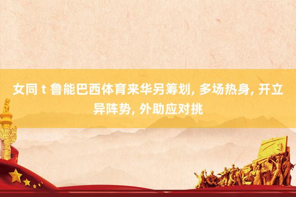 女同 t 鲁能巴西体育来华另筹划， 多场热身， 开立异阵势， 外助应对挑