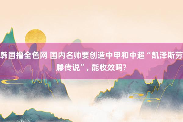 韩国撸全色网 国内名帅要创造中甲和中超“凯泽斯劳滕传说”， 能收效吗?