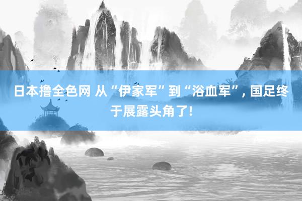 日本撸全色网 从“伊家军”到“浴血军”， 国足终于展露头角了!