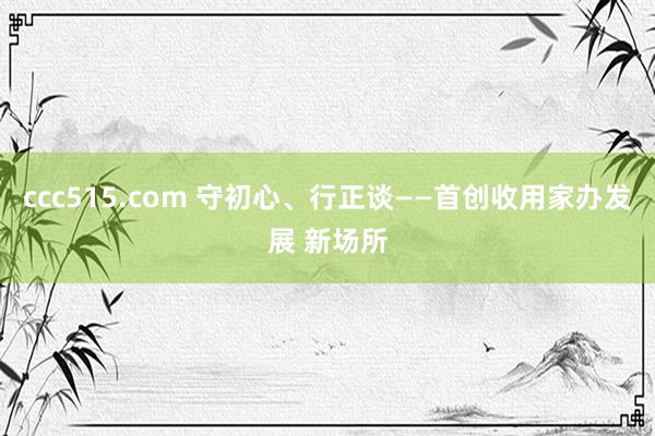 ccc515.com 守初心、行正谈——首创收用家办发展 新场所