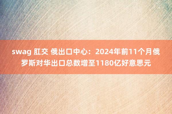 swag 肛交 俄出口中心：2024年前11个月俄罗斯对华出口总数增至1180亿好意思元