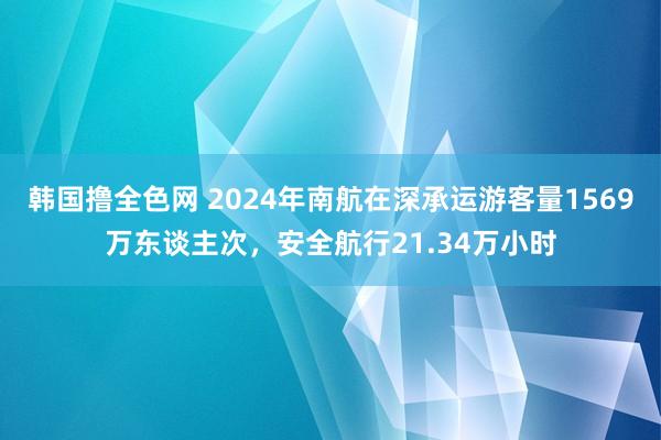 韩国撸全色网 2024年南航在深承运游客量1569万东谈主次，安全航行21.34万小时