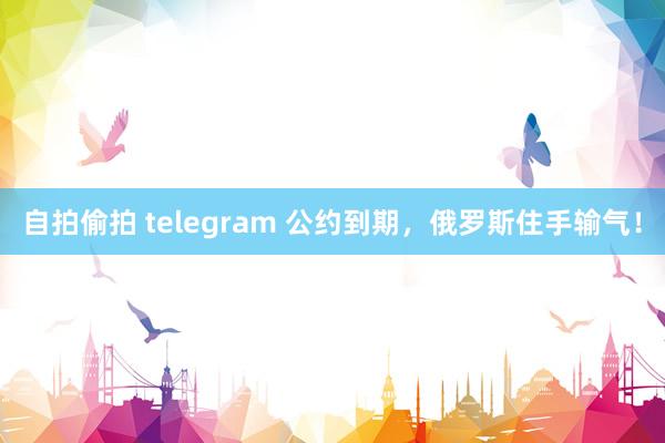 自拍偷拍 telegram 公约到期，俄罗斯住手输气！
