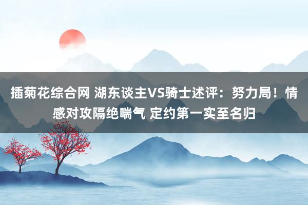 插菊花综合网 湖东谈主VS骑士述评：努力局！情感对攻隔绝喘气 定约第一实至名归