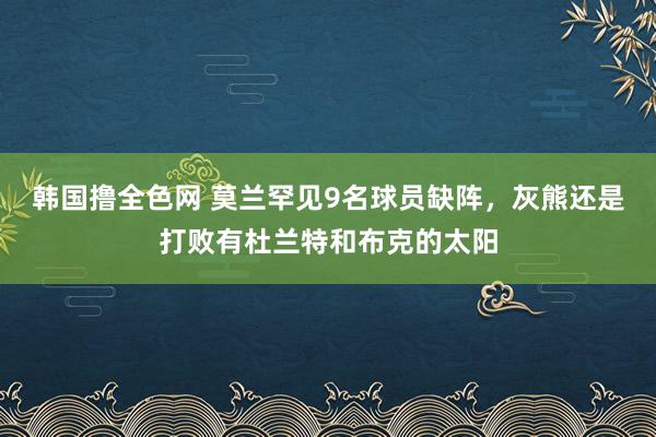 韩国撸全色网 莫兰罕见9名球员缺阵，灰熊还是打败有杜兰特和布克的太阳